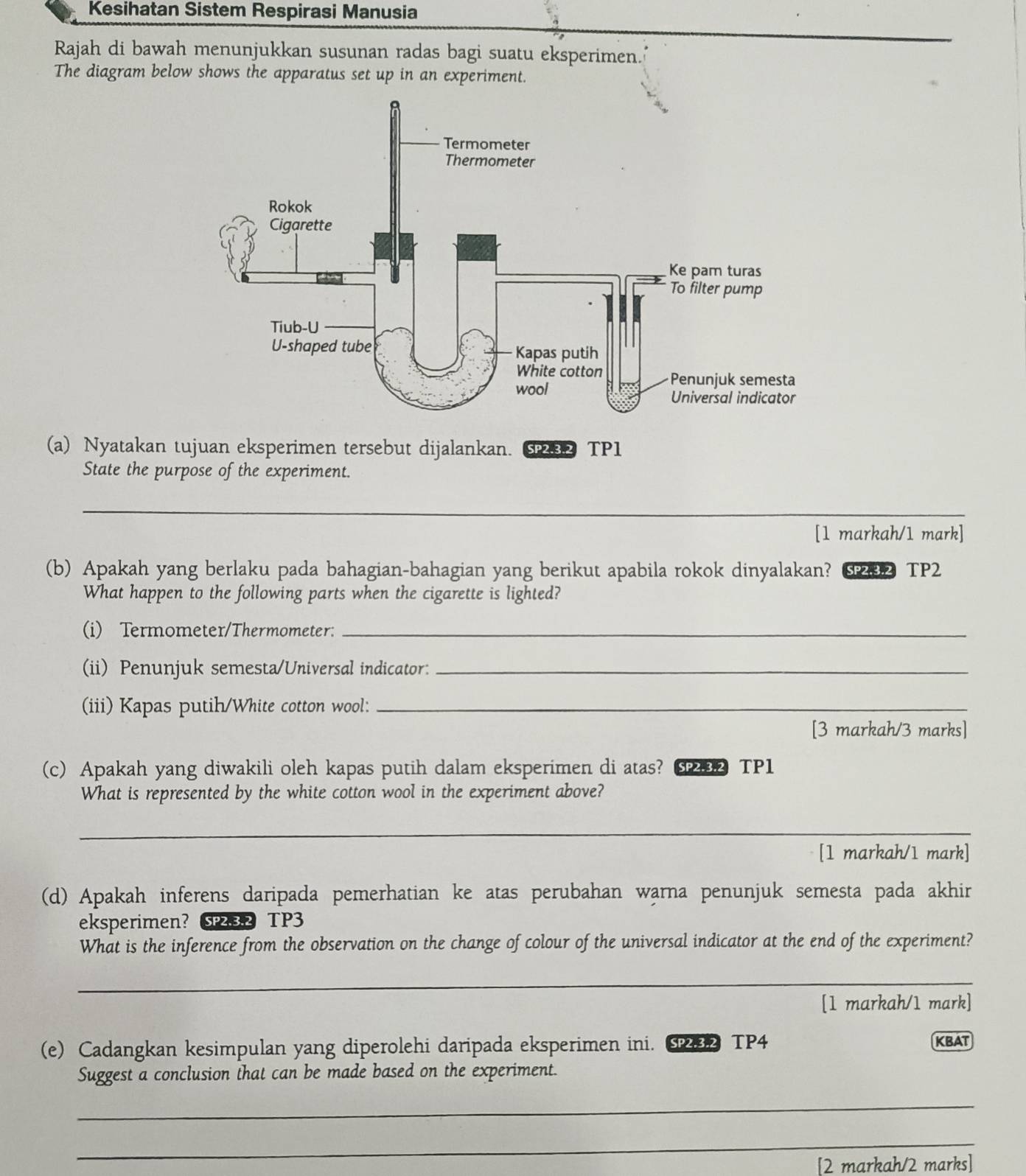 Kesihatan Sistem Respirasi Manusia 
Rajah di bawah menunjukkan susunan radas bagi suatu eksperimen. 
The diagram below shows the apparatus set up in an experiment. 
(a) Nyatakan tujuan eksperimen tersebut dijalankan. SP2.3.2 TP1 
State the purpose of the experiment. 
_ 
[1 markah/1 mark] 
(b) Apakah yang berlaku pada bahagian-bahagian yang berikut apabila rokok dinyalakan? SP232 TP2 
What happen to the following parts when the cigarette is lighted? 
(i) Termometer/Thermometer:_ 
(ii) Penunjuk semesta/Universal indicator:_ 
(iii) Kapas putih/White cotton wool:_ 
[3 markah/3 marks] 
(c) Apakah yang diwakili oleh kapas putih dalam eksperimen di atas? TP1 
What is represented by the white cotton wool in the experiment above? 
_ 
[1 markah/1 mark] 
(d) Apakah inferens daripada pemerhatian ke atas perubahan warna penunjuk semesta pada akhir 
eksperimen? SP2.3.2 TP3 
What is the inference from the observation on the change of colour of the universal indicator at the end of the experiment? 
_ 
[1 markah/1 mark] 
(e) Cadangkan kesimpulan yang diperolehi daripada eksperimen ini. 2 TP4 KBAT 
Suggest a conclusion that can be made based on the experiment. 
_ 
_ 
[2 markah/2 marks]