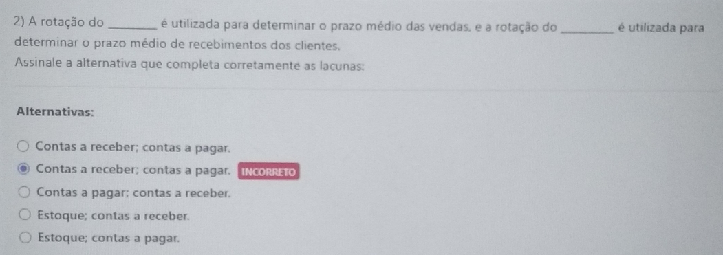 A rotação do _é utilizada para determinar o prazo médio das vendas, e a rotação do _é utilizada para
determinar o prazo médio de recebimentos dos clientes.
Assinale a alternativa que completa corretamente as lacunas:
Alternativas:
Contas a receber; contas a pagar.
Contas a receber; contas a pagar. IncORRET
Contas a pagar; contas a receber.
Estoque; contas a receber.
Estoque; contas a pagar.