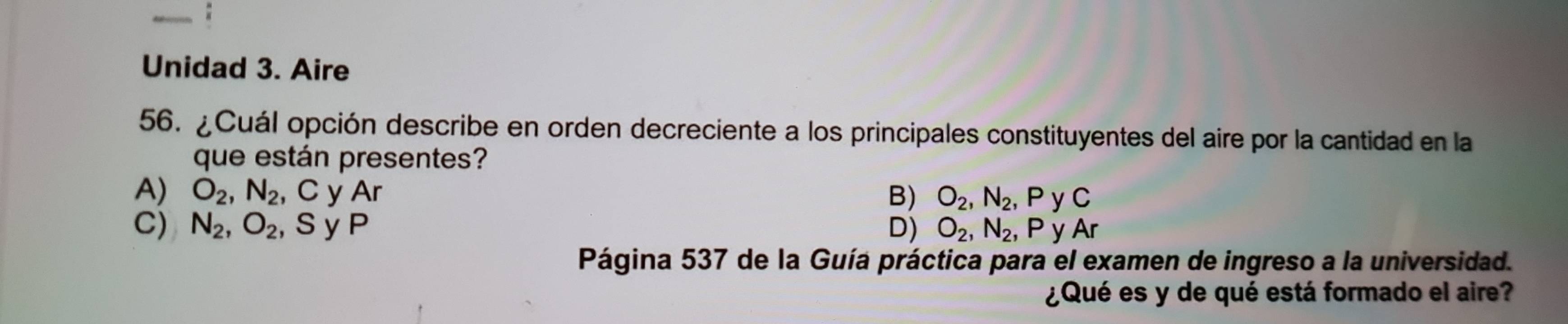 Unidad 3. Aire
56. ¿Cuál opción describe en orden decreciente a los principales constituyentes del aire por la cantidad en la
que están presentes?
A) O_2, N_2 , C y Ar B) O_2, N_2 , P y C
C) N_2, O_2 , Sy P D) O_2, N_2 , P y Ar
Página 537 de la Guía práctica para el examen de ingreso a la universidad.
¿Qué es y de qué está formado el aire?