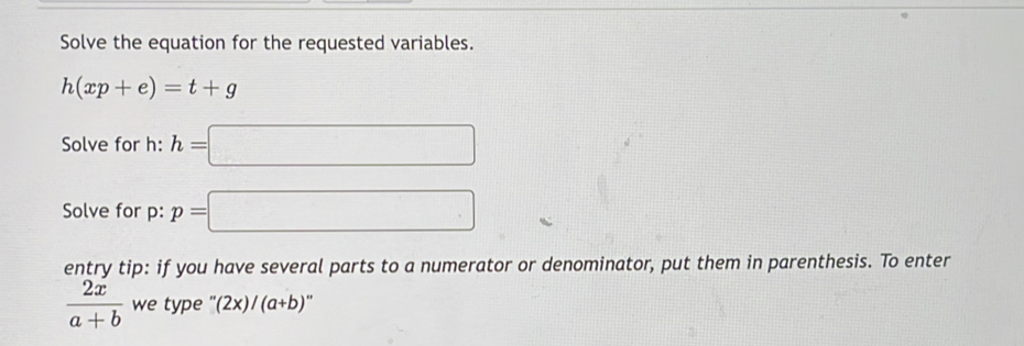 Solve the equation for the requested variables.
h(xp+e)=t+g
Solve for h : h=□
Solve for p : p=□
entry tip: if you have several parts to a numerator or denominator, put them in parenthesis. To enter
 2x/a+b  we type ''(2x)/(a+b)''