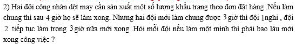 Hai đội công nhân đệt may cần sản xuất một số lượng khẩu trang theo đơn đặt hàng .Nếu làm 
chung thì sau 4 giờ họ sẽ làm xong. Nhưng hai đội mới làm chung được 3 giờ thì đội 1nghỉ , đội
2 tiếp tục làm trong 3giờ nữa mới xong .Hỏi mỗi đội nếu làm một mình thì phải bao lâu mới 
xong công việc ?