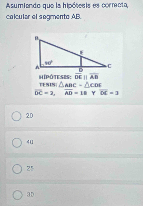 Asumiendo que la hipótesis es correcta,
calcular el segmento AB.
HÍPÓTESIS: overline DEparallel overline AB
TESIS: △ ABCsim △ CDE
overline DC=2,overline AD=18 Y overline DE=3
20
40
25
30