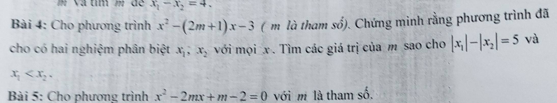 Và um m de x_1-x_2=4. 
Bài 4: Cho phương trình x^2-(2m+1)x-3 ( m là tham số). Chứng minh rằng phương trình đã 
cho có hai nghiệm phân biệt x_1, x_2 với mọi x. Tìm các giá trị của m sao cho |x_1|-|x_2|=5 và
x_1 . 
Bài 5: Cho phương trình x^2-2mx+m-2=0 với m là tham số.