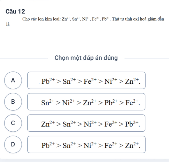 Cho các ion kim loại: Zn^(2+), Sn^(2+), Ni^(2+), Fe^(2+), Pb^(2+) *. Thứ tự tính oxi hoá giảm dần
là
Chọn một đáp án đúng
A Pb^(2+)>Sn^(2+)>Fe^(2+)>Ni^(2+)>Zn^(2+).
B Sn^(2+)>Ni^(2+)>Zn^(2+)>Pb^(2+)>Fe^(2+).
C Zn^(2+)>Sn^(2+)>Ni^(2+)>Fe^(2+)>Pb^(2+).
D Pb^(2+)>Sn^(2+)>Ni^(2+)>Fe^(2+)>Zn^(2+).