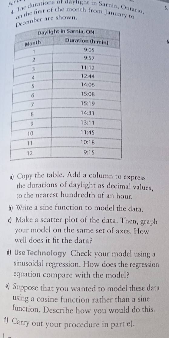 The durations of daylight in Sarnia, Ontario. 5.
on the first of the month from January to
ember are shown.
6
a) Copy the table. Add a column to express
the durations of daylight as decimal values,
to the nearest hundredth of an hour.
b) Write a sine function to model the data.
d Make a scatter plot of the data. Then, graph
your model on the same set of axes. How
well does it fit the data?
d) Use Technology Check your model using a
sinusoidal regression. How does the regression
equation compare with the model?
e) Suppose that you wanted to model these data
using a cosine function rather than a sine
function. Describe how you would do this.
f) Carry out your procedure in part e).