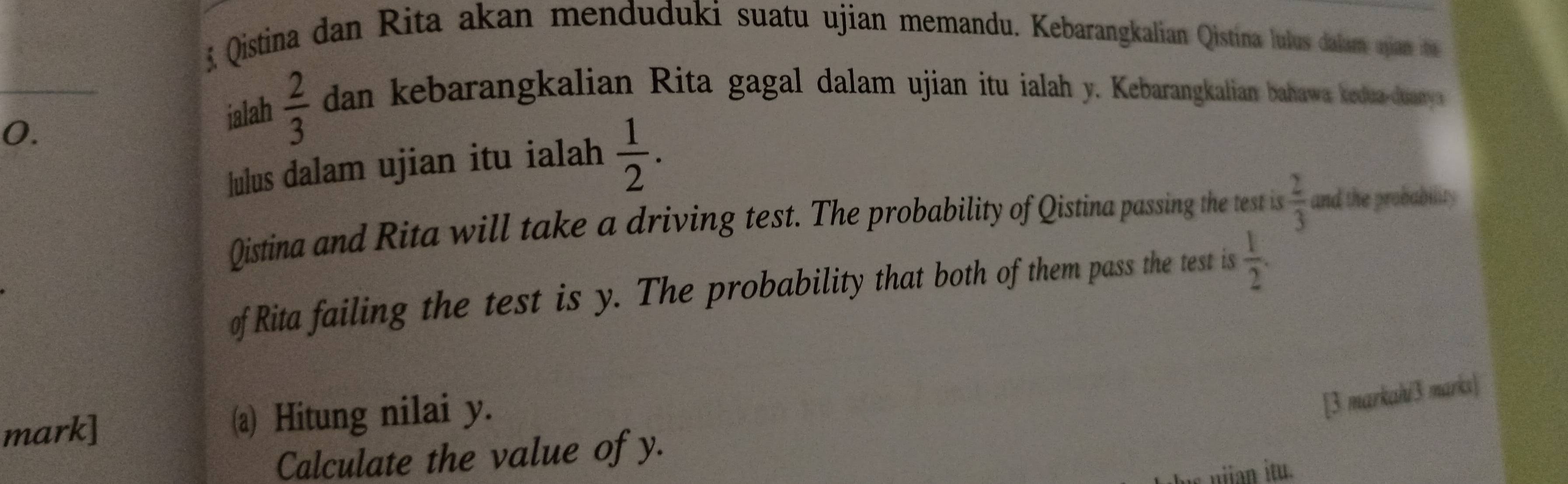 Qistina dan Rita akan menduduki suatu ujian memandu. Kebarangkalian Qistina lulus dalam ajian ti 
_ 
0. 
jalah  2/3  dan kebarangkalian Rita gagal dalam ujian itu ialah y. Kebarangkalian bahawa kedua-dany 
lulus dalam ujian itu ialah  1/2 . 
Qistina and Rita will take a driving test. The probability of Qistina passing the test is  2/3  and the probability 
of Rita failing the test is y. The probability that both of them pass the test is  1/2 . 
mark] (a) Hitung nilai y. 
[3 markah/3 marks] 
Calculate the value of y.