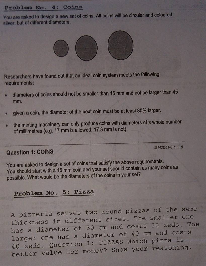 Problem No. 4: Coins 
You are asked to design a new set of coins. All coins will be circular and coloured 
silver, but of different diameters. 
Researchers have found out that an ideal coin system meets the following 
requirements: 
diameters of coins should not be smaller than 15 mm and not be larger than 45
mm. 
given a coin, the diameter of the next coin must be at least 30% larger. 
the minting machinery can only produce coins with diameters of a whole number 
of millimetres (e.g. 17 mm is allowed, 17.3 mm is not). 
Question 1: COINS M143Q01-0 1 8 9 
You are asked to design a set of coins that satisfy the above requirements. 
You should start with a 15 mm coin and your set should contain as many coins as 
possible. What would be the diameters of the coins in your set? 
Problem No. 5: Pizza 
A pizzeria serves two round pizzas of the same 
thickness in different sizes. The smaller one 
has a diameter of 30 cm and costs 30 zeds. The 
larger one has a diameter of 40 cm and costs
40 zeds. Question 1: PIZZAS Which pizza is 
better value for money? Show your reasoning.