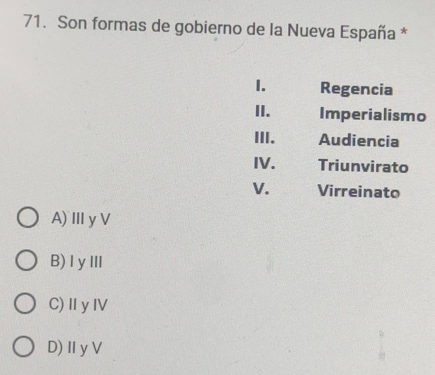 Son formas de gobierno de la Nueva España *
I. Regencia
II. Imperialismo
III. Audiencia
IV. Triunvirato
V. Virreinato
A)ⅢyV
B)ⅠyⅢ
C)ⅡyⅣ
D)Ⅱ yV