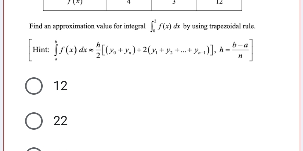 Find an approximation value for integral ∈t _0^(2f(x)dx by using trapezoidal rule.
[Hint:∈tlimits _a^bf(x)dxapprox frac h)2[(y_0+y_n)+2(y_1+y_2+...+y_n-1)],h= (b-a)/n ]
12
22