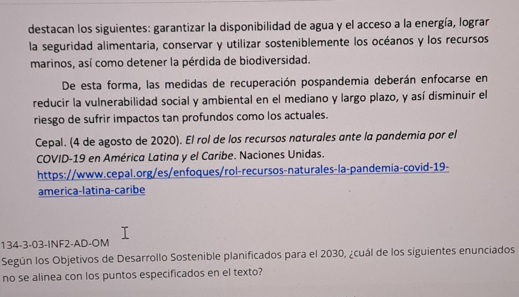 destacan los siguientes: garantizar la disponibilidad de agua y el acceso a la energía, lograr 
la seguridad alimentaria, conservar y utilizar sosteniblemente los océanos y los recursos 
marinos, así como detener la pérdida de biodiversidad. 
De esta forma, las medidas de recuperación pospandemia deberán enfocarse en 
reducir la vulnerabilidad social y ambiental en el mediano y largo plazo, y así disminuir el 
riesgo de sufrir impactos tan profundos como los actuales. 
Cepal. (4 de agosto de 2020). El rol de los recursos naturales ante la pandemia por el 
COVID-19 en América Latina y el Caribe. Naciones Unidas. 
https://www.cepal.org/es/enfoques/rol-recursos-naturales-la-pandemia-covid-19- 
america-latina-caribe 
134-3-03-INF2-AD-OM 
Según los Objetívos de Desarrollo Sostenible planificados para el 2030, ¿cuál de los siguientes enunciados 
no se alinea con los puntos especificados en el texto?