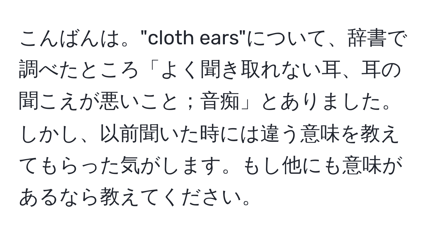 こんばんは。"cloth ears"について、辞書で調べたところ「よく聞き取れない耳、耳の聞こえが悪いこと；音痴」とありました。しかし、以前聞いた時には違う意味を教えてもらった気がします。もし他にも意味があるなら教えてください。