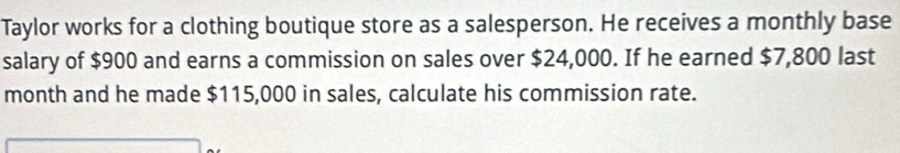 Taylor works for a clothing boutique store as a salesperson. He receives a monthly base 
salary of $900 and earns a commission on sales over $24,000. If he earned $7,800 last 
month and he made $115,000 in sales, calculate his commission rate.