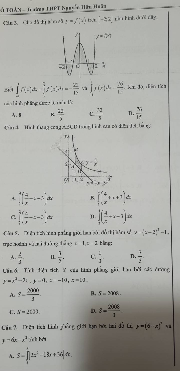 Ở TOÁN - Trường THPT Nguyễn Hữu Huân
Câu 3. Cho đồ thị hàm số y=f(x) trên [-2;2] như hình dưới đây:
Biết ∈tlimits _(-2)^(-1)f(x)dx=∈tlimits _1^(2f(x)dx=-frac 22)15 và ∈tlimits _(-1)^1f(x)dx= 76/15 . Khi đó, diện tích
của hình phẳng được tô màu là:
A. 8 B.  22/5  C.  32/5  D.  76/15 
Câu 4. Hình thang cong ABCD trong hình sau có diện tích bằng:
A. ∈tlimits _1^(2(frac 4)x-x+3)dx ∈tlimits _1^(2(frac 4)x+x+3)dx
B.
C. ∈tlimits _1^(2(frac 4)x-x-3)dx ∈tlimits _2^(4(frac 4)x+x+3)dx
D.
Câu 5. Diện tích hình phẳng giới hạn bởi đồ thị hàm số y=(x-2)^2-1,
trục hoành và hai đường thắng x=1,x=2 bằng:
A.  2/3 . B.  3/2 . C.  1/3 . D.  7/3 .
Câu 6. Tính diện tích S của hình phẳng giới hạn bởi các đường
y=x^2-2x,y=0,x=-10,x=10.
A. S= 2000/3 .
B. S=2008.
C. S=2000. D. S= 2008/3 .
Câu 7. Diện tích hình phẳng giới hạn bởi hai đồ thị y=(6-x)^2 và
y=6x-x^2 tính bởi
A. S=∈tlimits _3^(6|2x^2)-18x+36|dx.