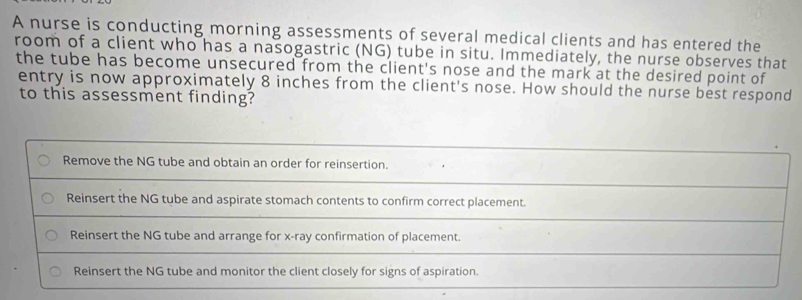 A nurse is conducting morning assessments of several medical clients and has entered the
room of a client who has a nasogastric (NG) tube in situ. Immediately, the nurse observes that
the tube has become unsecured from the client's nose and the mark at the desired point of
entry is now approximately 8 inches from the client's nose. How should the nurse best respond
to this assessment finding?
Remove the NG tube and obtain an order for reinsertion.
Reinsert the NG tube and aspirate stomach contents to confirm correct placement.
Reinsert the NG tube and arrange for x -ray confirmation of placement.
Reinsert the NG tube and monitor the client closely for signs of aspiration.