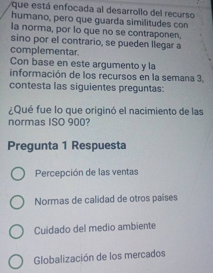 que está enfocada al desarrollo del recurso
humano, pero que guarda similitudes con
la norma, por lo que no se contraponen,
sino por el contrario, se pueden llegar a
complementar.
Con base en este argumento y la
información de los recursos en la semana 3,
contesta las siguientes preguntas:
¿Qué fue lo que originó el nacimiento de las
normas ISO 900?
Pregunta 1 Respuesta
Percepción de las ventas
Normas de calidad de otros países
Cuidado del medio ambiente
Globalización de los mercados