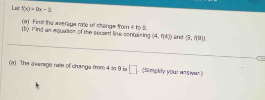 Let f(x)=9x-3. 
(a) Find the average rate of change from 4 to 9. 
_ 
(b) Find an equation of the secant line containing (4,f(4)) and (9,f(9)). 
(a) The average rate of change from 4 to 9 is □. (Simplify your answer.)