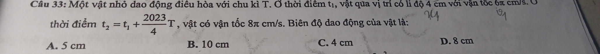 Một vật nhỏ dao động điều hòa với chu kì T. Ở thời điểm tị, vật qua vị trí có li độ 4 cm với vận tốc 6π cm/s. O
thời điểm t_2=t_1+ 2023/4 T , vật có vận tốc 8π cm/s. Biên độ dao động của vật là:
A. 5 cm B. 10 cm C. 4 cm D. 8 cm