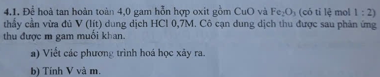 Để hoà tan hoàn toàn 4,0 gam hỗn hợp oxit gồm CuO và Fe_2O_3 (có tỉ lệ mol 1:2)
thấy cần vừa đủ V (lít) dung dịch HCl 0,7M. Cô cạn dung dịch thu được sau phản ứng 
thu được m gam muối khan. 
a) Viết các phương trình hoá học xảy ra. 
b) Tính V và m.