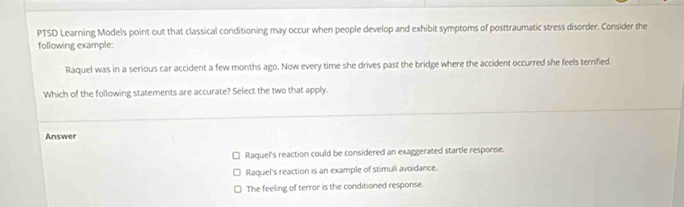 PTSD Learning Models point out that classical conditioning may occur when people develop and exhibit symptoms of posttraumatic stress disorder. Consider the
following example:
Raquel was in a serious car accident a few months ago. Now every time she drives past the bridge where the accident occurred she feels terrified.
Which of the following statements are accurate? Select the two that apply.
Answer
Raquel's reaction could be considered an exaggerated startle response.
Raquel's reaction is an example of stimuli avoidance.
The feeling of terror is the conditioned response.