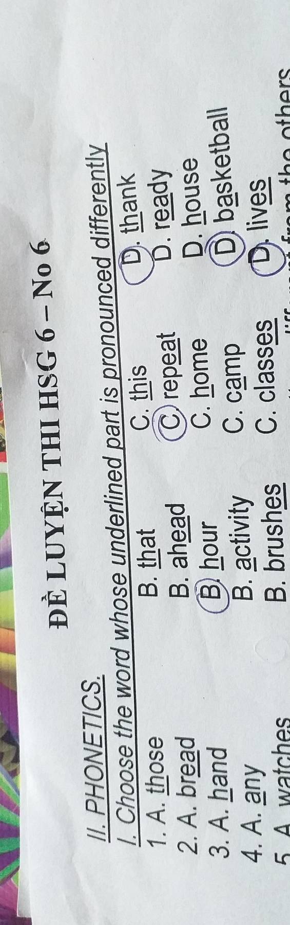 ĐÈ LUYỆN THI HSG 6 - No 6
II. PHONETICS.
l. Choose the word whose underlined part is pronounced differently
1. A. those B. that C. this D. thank
2. A. bread B. ahead C repeat D. ready
C. home D. house
3. A. hand
Bhour
C. camp
4. A. any B. activity D basketball
5. A watches B. brushes C. classes
D. lives
th e others