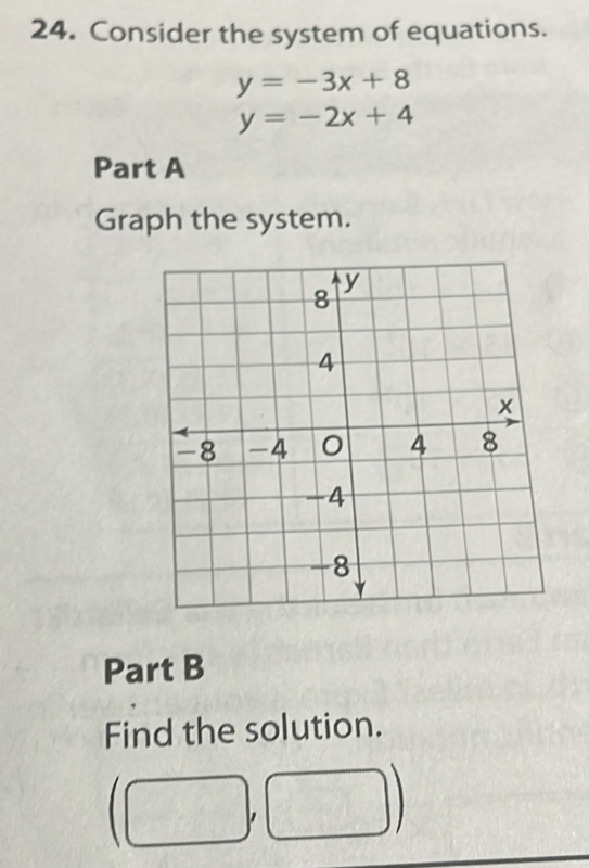 Consider the system of equations.
y=-3x+8
y=-2x+4
Part A 
Graph the system. 
Part B 
Find the solution.
(□ ,□ )