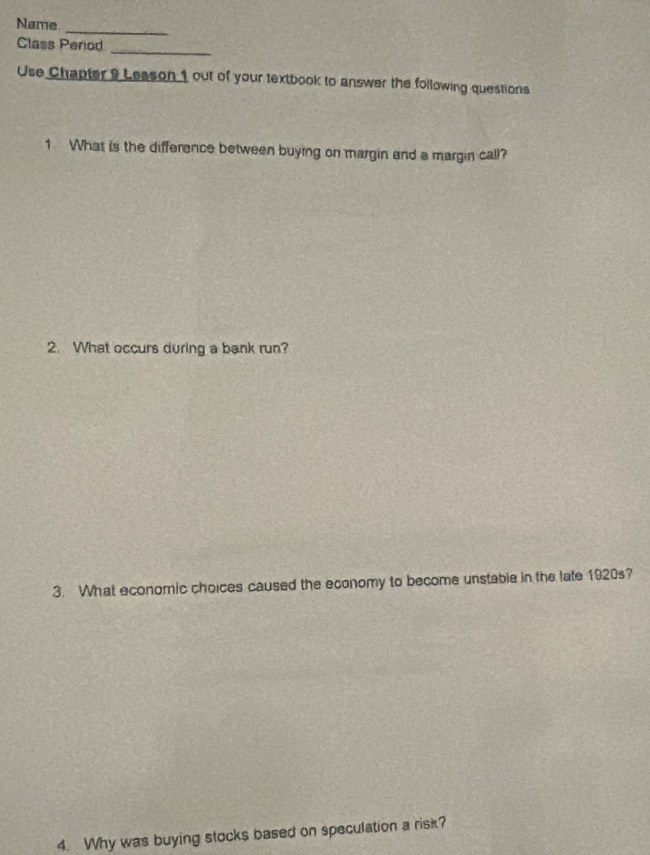 Name 
_ 
Class Perod 
_ 
Use Chapter 9 Lesson 1 out of your textbook to answer the following questions 
1 What is the difference between buying on margin and a margin call? 
2. What occurs during a bank run? 
3. What economic choices caused the economy to become unstable in the late 1920s? 
4. Why was buying stocks based on speculation a risk?