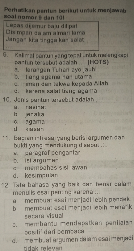 Perhatikan pantun berikut untuk menjawab
soal nomor 9 dan 10!
Lepas dijemur baju dilipat
Disimpan dalam almari lama
Jangan kita tinggalkan salat
9. Kalimat pantun yang tepat untuk melengkapi
pantun tersebut adalah .... (HOTS)
a. larangan Tuhan ayo jauhi
b. tiang agama nan utama
c. iman dan takwa kepada Allah
d. karena salat tiang agama
10. Jenis pantun tersebut adalah ....
a. nasihat
b. jenaka
c. agama
d. kiasan
11. Bagian inti esai yang berisi argumen dan
bukti yang mendukung disebut .:..
a. paragraf pengantar
b. isi argumen
c. membahas sisi lawan
d. kesimpulan
12. Tata bahasa yang baik dan benar dalam
menulis esai penting karena ....
a. membuat esai menjadi lebih pendek
b. membuat esai menjadi lebih menarik
secara visual
c. membantu mendapatkan penilaian
positif dari pembaca
d. membuat argumen dalam esai menjadi
tidak relevan