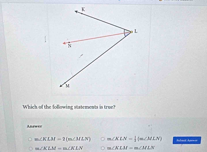 Which of the following statements is true?
Answer
m∠ KLM=2(m∠ MLN) m∠ KLN= 1/2 (m∠ MLN) Submit Answer
m∠ KLM=m∠ KLN m∠ KLM=m∠ MLN