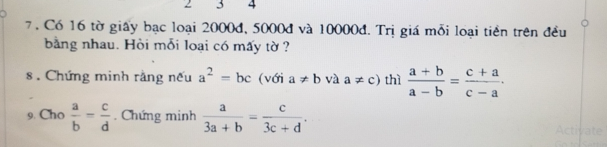 2 3 4
7. Có 16 tờ giấy bạc loại 2000đ, 5000đ và 10000đ. Trị giá mỗi loại tiền trên đều 
bằng nhau. Hòi mỗi loại có mấy tờ ? 
8 . Chứng minh rằng nếu a^2=bc (với a!= b và a!= c) thì  (a+b)/a-b = (c+a)/c-a . 
9. Cho  a/b = c/d . Chứng minh  a/3a+b = c/3c+d .