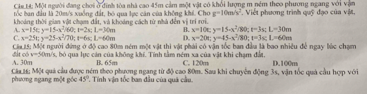 Một người đang chơi ở đinh tòa nhà cao 45m cầm một vật có khối lượng m ném theo phương ngang với vận
tốc ban đầu là 20m/s xuống đất, bỏ qua lực cản của không khí. Cho g=10m/s^2 Viết phương trình quỹ đạo của vật,
khoảng thời gian vật chạm đất, và khoảng cách từ nhà đến vị trí rơi.
A. x=15t; y=15-x^2/60; t=2s; L=30m B. x=10t; y=15-x^2/80; t=3s; L=30m
C. x=25t; y=25-x^2/70; t=6s; L=60m D. x=20t; y=45-x^2/80; t=3s; L=60m
Cậu 15: Một người đứng ở độ cao 80m ném một vật thì vật phải có vận tốc ban đầu là bao nhiêu để ngay lúc chạm
đất có v=50m/s , bỏ qua lực cản của không khí. Tính tầm ném xa của vật khi chạm đất.
A. 30m B. 65m C. 120m D. 100m
Câu 16: Một quả cầu được ném theo phương ngang từ độ cao 80m. Sau khi chuyển động 3s, vận tốc quả cầu hợp với
phương ngang một góc 45° T. Tính vận tốc ban đầu của quả cầu.