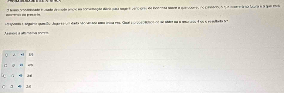 proeabilidade é es tats tca
O termo probabilidade é usado de modo amplo na conversação diária para sugerir certo grau de incerteza sobre o que ocorreu no passado, o que ocorrerá no futuro e o que está
ocorrendo no presente
Responda a seguinte questão: Joga-se um dado não viciado uma única vez. Quai a probabilidade de se obter ou o resultado 4 ou o resultado 5?
Assinale a alternativa correta.
A < 5/6
B ⑩ 4/6
C 40 3/6
D ◀ 2/6