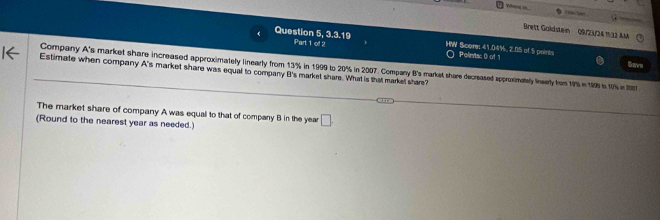 When to Tbên tmt 
Brett Goldstein 09/23/24 11:32 AM 
Question 5, 3.3.19 Part 1 of 2 HW Score: 41.04%, 2.05 of 5 points 
Points: 0 of 1 Save 
Company A's market share increased approximately linearly from 13% in 1999 to 20% in 2007. Company B's market share decreassed approxximately linewarly from 19% in 199 to 101% in 2007
Estimate when company A's market share was equal to company B's market share. What is that market share? 
The market share of company A was equal to that of company B in the year □. 
(Round to the nearest year as needed.)