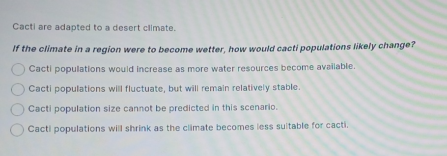 Cacti are adapted to a desert climate.
If the climate in a region were to become wetter, how would cacti populations likely change?
Cacti populations would increase as more water resources become available.
Cacti populations will fluctuate, but will remain relatively stable.
Cacti population size cannot be predicted in this scenario.
Cacti populations will shrink as the climate becomes less suitable for cacti.