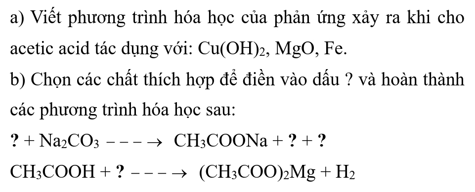 Viết phương trình hóa học của phản ứng xảy ra khi cho 
acetic acid tác dụng với: Cu(OH)_2, MgO , Fe. 
b) Chọn các chất thích hợp để điền vào dấu ? và hoàn thành 
các phương trình hóa học sau:
?+Na_2CO_3---to CH_3COONa+?+ ?
CH_3COOH+?---to (CH_3COO)_2Mg+H_2