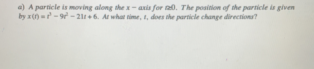 A particle is moving along the x - axis for t≥ 0. The position of the particle is given
by x(t)=t^3-9t^2-21t+6.  At what time, t, does the particle change directions?