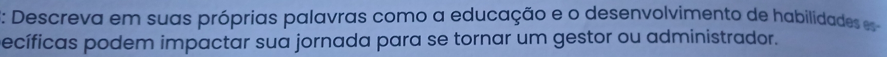 2: Descreva em suas próprias palavras como a educação e o desenvolvimento de habilidades e 
pecíficas podem impactar sua jornada para se tornar um gestor ou administrador.