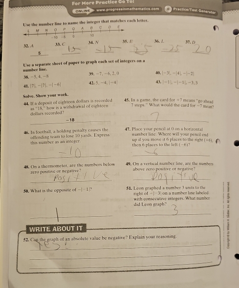For More Practice Go To: 
ONLINE www.progress inm athematics.com Practice/Test Generator 
number line to name the integer that matches each letter.
32. 33. C 34. N 36. L 37. D
5
_ 
_ 
_ 
_ 
_ 
Use a separate sheet of paper to graph each set of integers on a 
number line. 
38. -5, 4, -8 39. -7, -6, 2, 0 40. -3 , |4|, −|-2|
41. 7L - 7|.-|-6| 42. 5 、 -4 、| -4| 43. | |-1 |. -|1|, -3.3
Solve. Show your work. 
44. If a deposit of eighteen dollars is recorded 45. In a game, the card for +7 means “go ahead
as^-18 ,' how is a withdrawal of eighteen 7 steps." What would the card for -7 mean? 
dollars recorded
-18
_ 
46. In football, a holding penalty causes the 47. Place vour pencil at 0 on a horizontal 
number line. Where will your pencil end 
offending team to lose 10 yards. Express up if you move it 6 places to the right (+6)
this number as an integer. then 6 places to the left (-6)? 
_ 
_ 
48. On a thermometer, are the numbers below 49. On a vertical number line, are the numbers 
zero positive or negative? above zero positive or negative? 
_ 
_ 
50. What is the opposite of -|-1 |? 51. Leon graphed a number 3 units to the : 
right of -|-3| on a number line labeled 
with consecutive integers. What number 
did Leon graph? 
_ 
_ 
_ 
WRITE ABOUT IT 
_ 
52. Can the graph of an absolute value be negative? Explain your reasoning. 
_ 
_