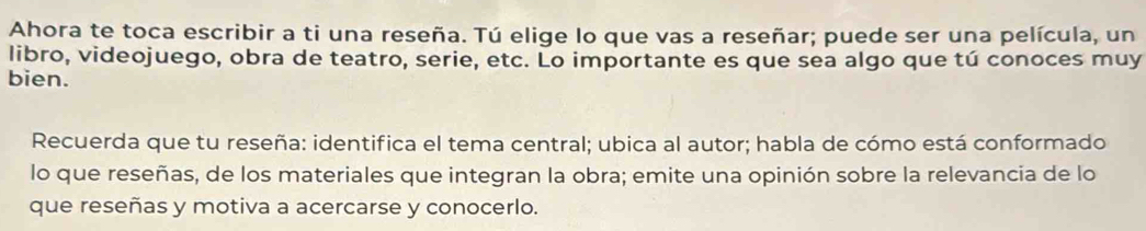 Ahora te toca escribir a ti una reseña. Tú elige lo que vas a reseñar; puede ser una película, un 
libro, videojuego, obra de teatro, serie, etc. Lo importante es que sea algo que tú conoces muy 
bien. 
Recuerda que tu reseña: identifica el tema central; ubica al autor; habla de cómo está conformado 
lo que reseñas, de los materiales que integran la obra; emite una opinión sobre la relevancia de lo 
que reseñas y motiva a acercarse y conocerlo.