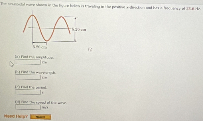 The sinusoidal wave shown in the figure below is traveling in the positive x -direction and has a frequency of 55.6 Hz. 
(a) Find the amplitude.
□ cm
(b) Find the wavelength.
□ cm
(c) Find the period.
□ s
(d) Find the speed of the wave.
□ m/s
Need Help? Nund It