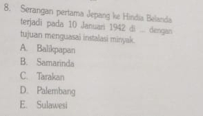 Serangan pertama Jepang ke Hindia Belanda
terjadi pada 10 Januari 1942 di ... dengan
tujuan menguasai instalasi minyak.
A. Balikpapan
B. Samarinda
C. Tarakan
D. Palembang
E. Sulawesi