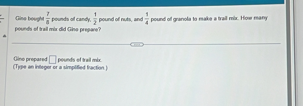 Gino bought  7/8  pounds of candy,  1/2  pound of nuts, and  1/4  pound of granola to make a trail mix. How many
pounds of trail mix did Gino prepare? 
Gino prepared □ pounds of trail mix. 
(Type an integer or a simplified fraction.)