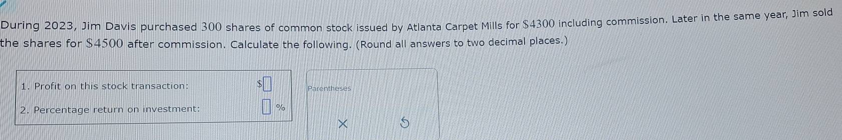 During 2023, Jim Davis purchased 300 shares of common stock issued by Atlanta Carpet Mills for $4300 including commission. Later in the same year, Jim sold 
the shares for $4500 after commission. Calculate the following. (Round all answers to two decimal places.) 
1. Profit on this stock transaction: Parentheses 
2. Percentage return on investment: %
S