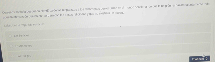 Con ellos inició la búsqueda científica de las respuestas a los fenómenos que ocurrían en el mundo ocasionando que la religión rechazara tajantemente toda
aquella afirmación que no concordara con las bases religiosas y que no existiera un diálogo.
Seleccione la respuesta correcta:
Los Fenicios
Los Romanos
Los Griegos
Continuar >