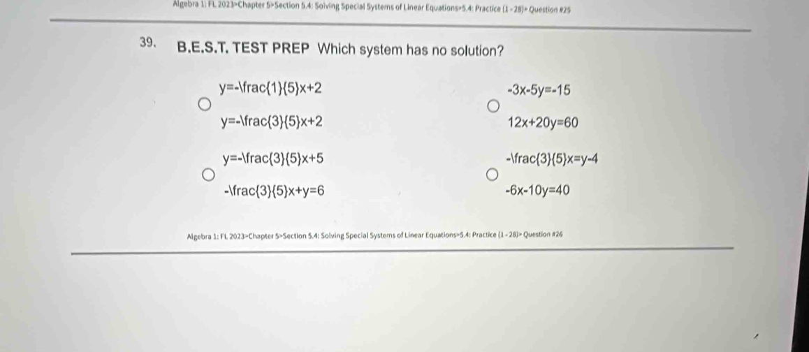 Algebra 1: FL 2023>Chapter 5>Section 5.4: Solving Special Systems of Linear Equations=5.4: Practice (1-28)= Question #25
39. B.E.S.T. TEST PREP Which system has no solution?
y=-1frac 1  5 x+2
-3x-5y=-15
y=-1frac 3  5 x+2
12x+20y=60
y=- rac 3  5 x+5
-)frac 3  5 x=y-4
-1frac 3  5 x+y=6
-6x-10y=40
Algebra 1: FL 2023>Chapter 5>Section 5.4: Solving Special Systems of Linear Equations=5.4: Practice (1-28)> Question #26