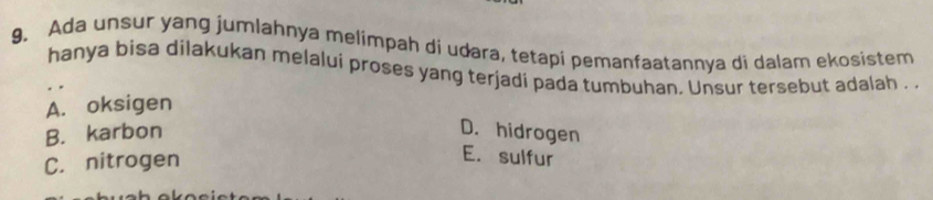 Ada unsur yang jumlahnya melimpah di udara, tetapi pemanfaatannya di dalam ekosistem
hanya bisa dilakukan melalui proses yang terjadi pada tumbuhan. Unsur tersebut adalah . .
A. oksigen
B. karbon
D. hidrogen
C. nitrogen
E. sulfur