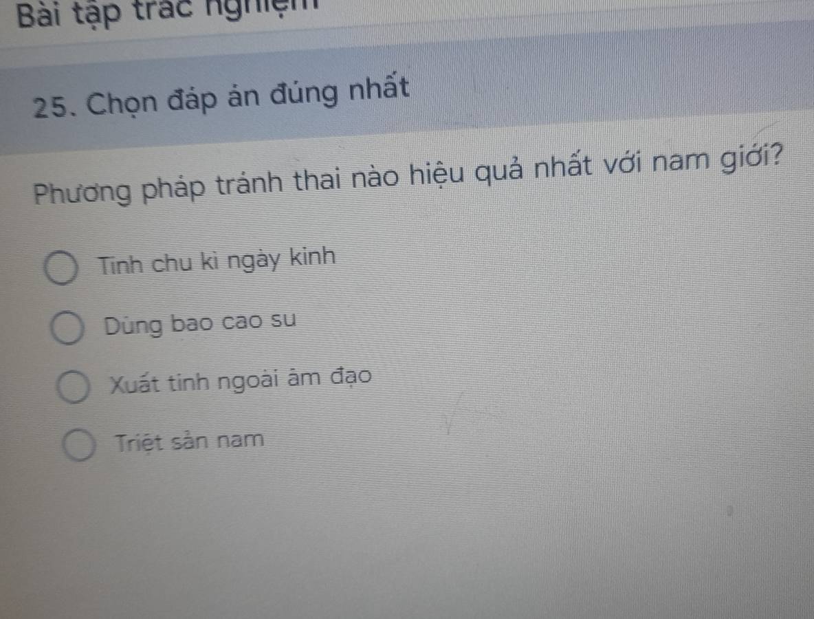 Bài tập trác nghiệm
25. Chọn đáp án đúng nhất
Phương pháp tránh thai nào hiệu quả nhất với nam giới?
Tính chu kì ngày kinh
Dùng bao cao su
Xuất tinh ngoài âm đạo
Triệt sản nam