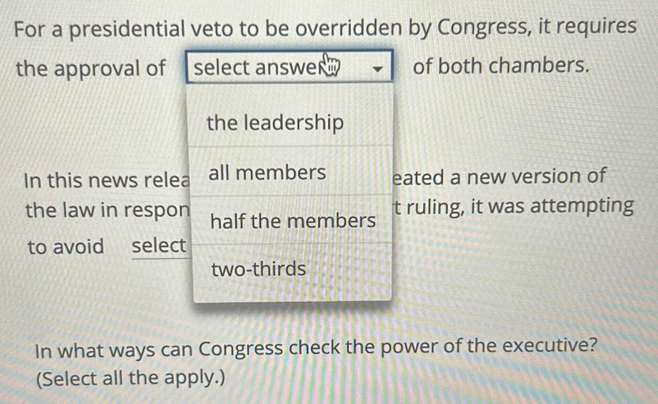 For a presidential veto to be overridden by Congress, it requires 
the approval ofof both chambers. 
In this news releated a new version of 
the law in resporuling, it was attempting 
to avoid selec 
In what ways can Congress check the power of the executive? 
(Select all the apply.)