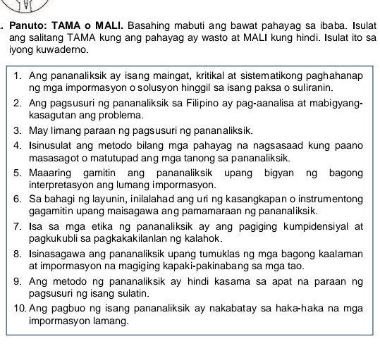 Panuto: TAMA o MALI. Basahing mabuti ang bawat pahayag sa ibaba. Isulat 
ang salitang TAMA kung ang pahayag ay wasto at MALI kung hindi. Isulat ito sa 
iyong kuwaderno. 
1. Ang pananaliksik ay isang maingat, kritikal at sistematikong paghahanap 
ng mga impormasyon o solusyon hinggil sa isang paksa o suliranin. 
2. Ang pagsusuri ng pananaliksik sa Filipino ay pag-aanalisa at mabigyang- 
kasagutan ang problema. 
3. May limang paraan ng pagsusuri ng pananaliksik. 
4. Isinusulat ang metodo bilang mga pahayag na nagsasaad kung paano 
masasagot o matutupad ang mga tanong sa pananaliksik. 
5. Maaaring gamitin ang pananaliksik upang bigyan ng bagong 
interpretasyon ang lumang impormasyon. 
6. Sa bahagi ng layunin, inilalahad ang uri ng kasangkapan o instrumentong 
gagamitin upang maisagawa ang pamamaraan ng pananaliksik. 
7. Isa sa mga etika ng pananaliksik ay ang pagiging kumpidensiyal at 
pagkukubli sa pagkakakilanlan ng kalahok. 
8. Isinasagawa ang pananaliksik upang tumuklas ng mga bagong kaalaman 
at impormasyon na magiging kapaki-pakinabang sa mga tao. 
9. Ang metodo ng pananaliksik ay hindi kasama sa apat na paraan ng 
pagsusuri ng isang sulatin. 
10. Ang pagbuo ng isang pananaliksik ay nakabatay sa haka-haka na mga 
impormasyon lamang.