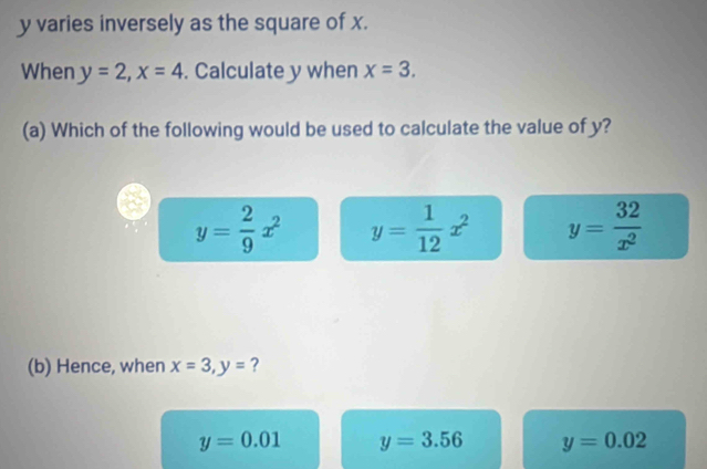 y varies inversely as the square of x.
When y=2, x=4. Calculate y when x=3. 
(a) Which of the following would be used to calculate the value of y?
y= 2/9 x^2 y= 1/12 x^2 y= 32/x^2 
(b) Hence, when x=3, y= ?
y=0.01 y=3.56 y=0.02