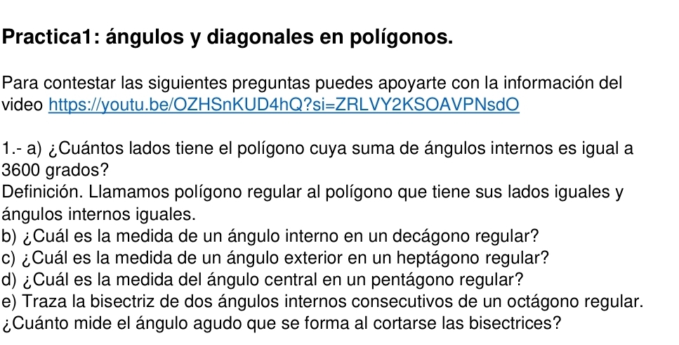 Practica1: ángulos y diagonales en polígonos. 
Para contestar las siguientes preguntas puedes apoyarte con la información del 
video https://youtu.be/OZHSnKUD4hQ?si=ZRLVY2KSOAVPNsdO 
1.- a) ¿Cuántos lados tiene el polígono cuya suma de ángulos internos es igual a
3600 grados? 
Definición. Llamamos polígono regular al polígono que tiene sus lados iguales y 
ángulos internos iguales. 
b) ¿Cuál es la medida de un ángulo interno en un decágono regular? 
c) ¿Cuál es la medida de un ángulo exterior en un heptágono regular? 
d) ¿Cuál es la medida del ángulo central en un pentágono regular? 
e) Traza la bisectriz de dos ángulos internos consecutivos de un octágono regular. 
¿Cuánto mide el ángulo agudo que se forma al cortarse las bisectrices?